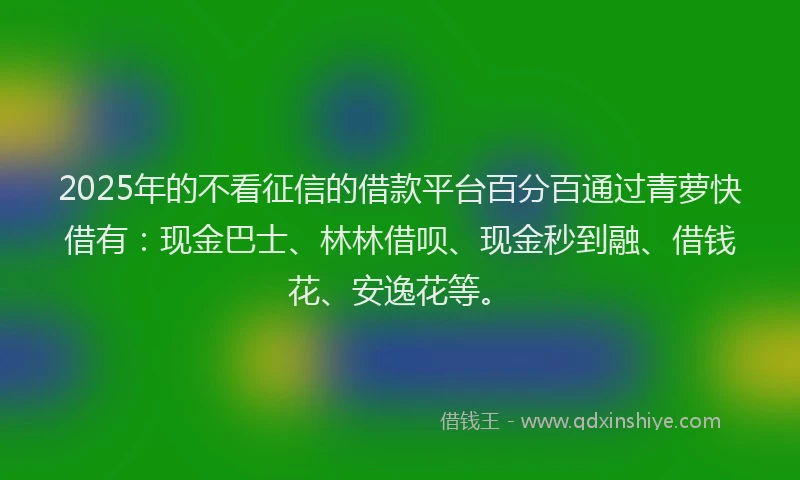 2025年的不看征信的借款平台百分百通过青萝快借有：现金巴士、林林借呗、现金秒到融、借钱花、安逸花等。