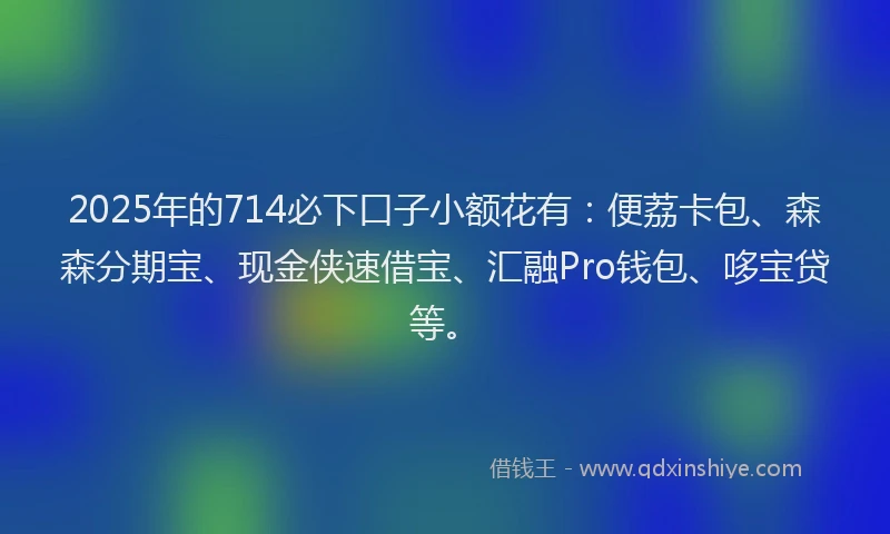2025年的714必下口子小额花有：便荔卡包、森森分期宝、现金侠速借宝、汇融Pro钱包、哆宝贷等。