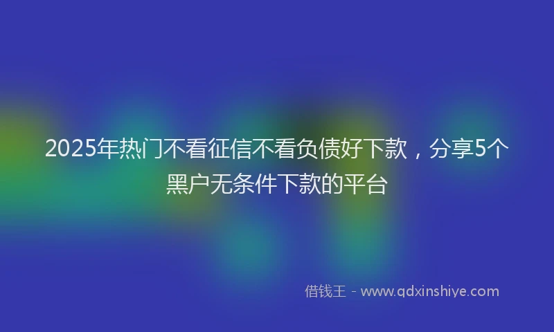 2025年热门不看征信不看负债好下款，分享5个黑户无条件下款的平台