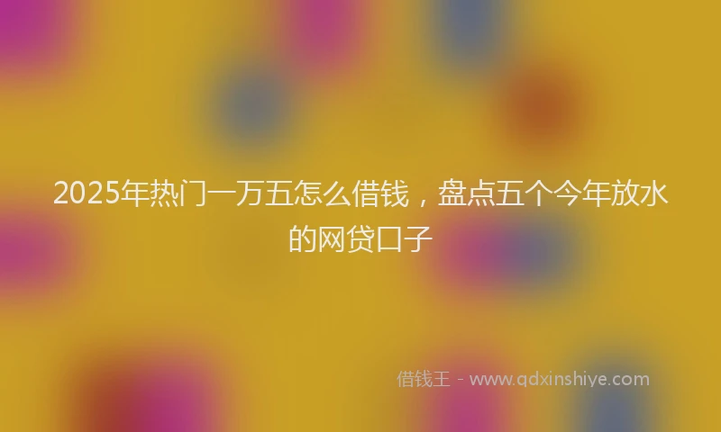2025年热门一万五怎么借钱，盘点五个今年放水的网贷口子