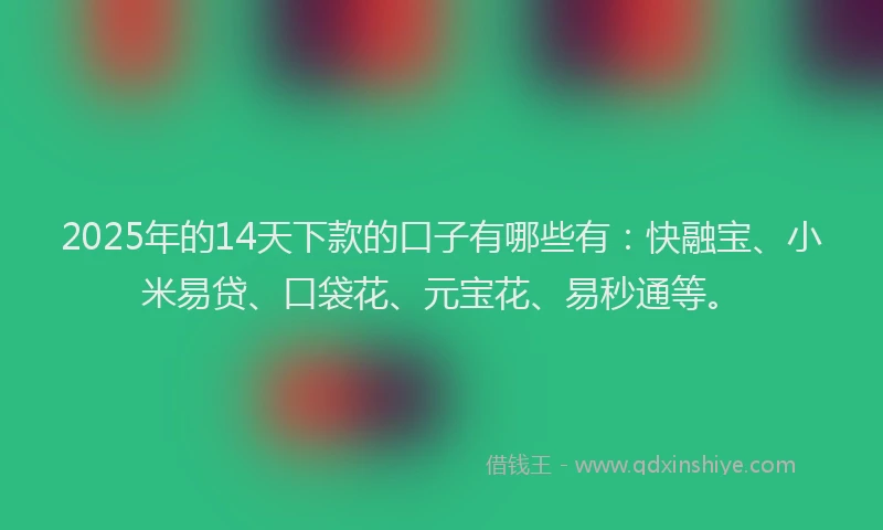 2025年的14天下款的口子有哪些有：快融宝、小米易贷、口袋花、元宝花、易秒通等。