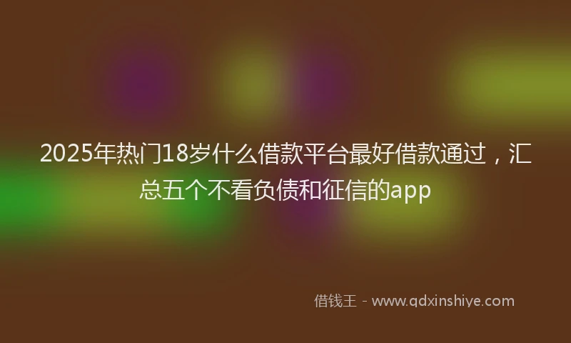 2025年热门18岁什么借款平台最好借款通过，汇总五个不看负债和征信的app
