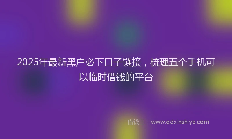 2025年最新黑户必下口子链接，梳理五个手机可以临时借钱的平台