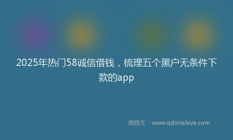 2025年热门58诚信借钱，梳理五个黑户无条件下款的app