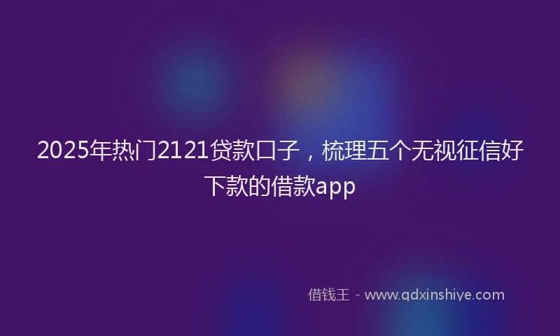 2025年热门2121贷款口子，梳理五个无视征信好下款的借款app