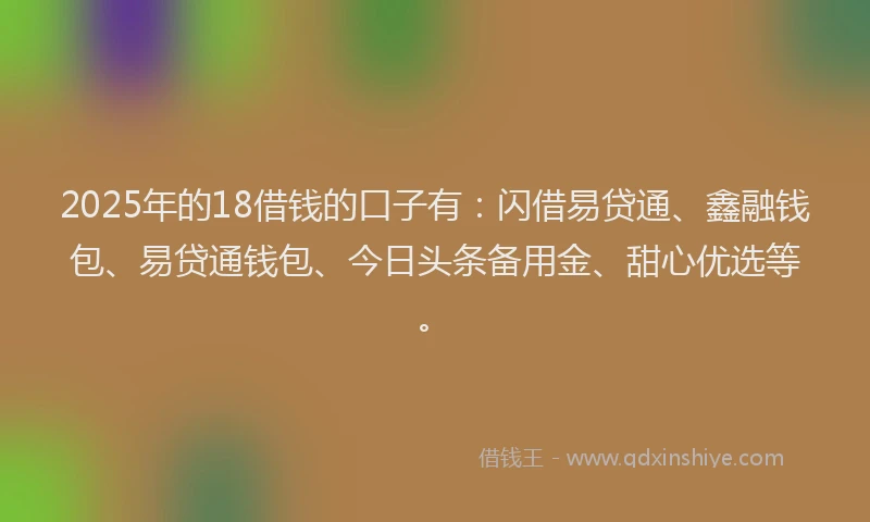 2025年的18借钱的口子有：闪借易贷通、鑫融钱包、易贷通钱包、今日头条备用金、甜心优选等。