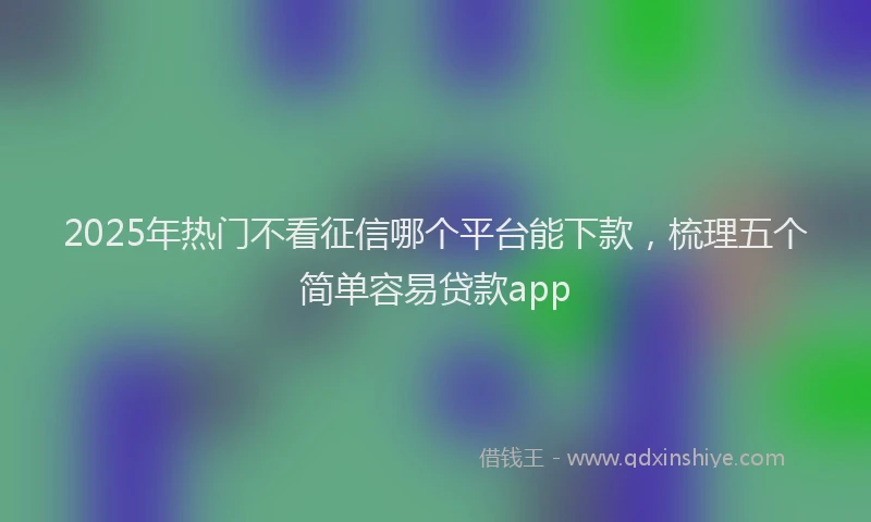 2025年热门不看征信哪个平台能下款，梳理五个简单容易贷款app