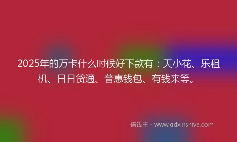 2025年的万卡什么时候好下款有：天小花、乐租机、日日贷通、普惠钱包、有钱来等。