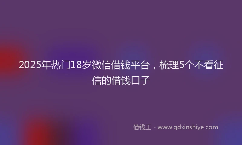 2025年热门18岁微信借钱平台，梳理5个不看征信的借钱口子
