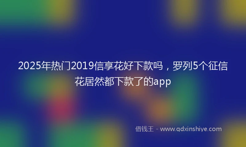 2025年热门2019信享花好下款吗，罗列5个征信花居然都下款了的app