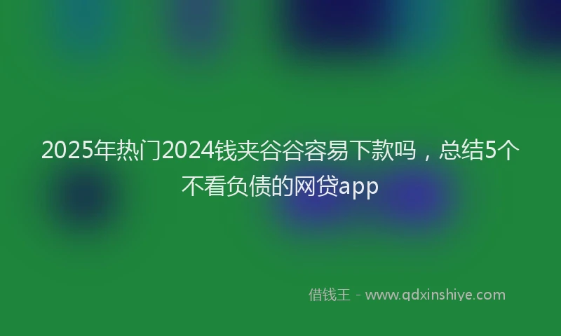 2025年热门2024钱夹谷谷容易下款吗，总结5个不看负债的网贷app