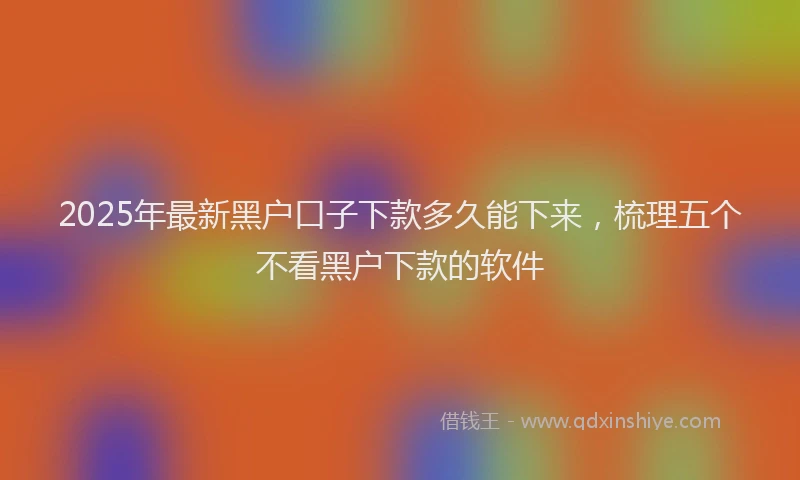 2025年最新黑户口子下款多久能下来，梳理五个不看黑户下款的软件
