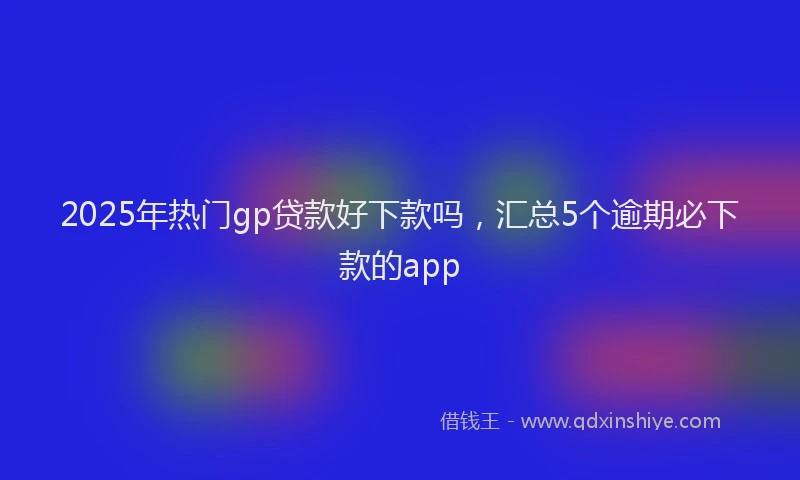 2025年热门gp贷款好下款吗，汇总5个逾期必下款的app