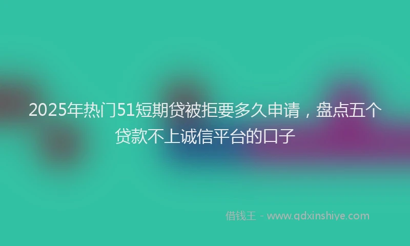 2025年热门51短期贷被拒要多久申请，盘点五个贷款不上诚信平台的口子