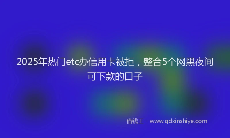 2025年热门etc办信用卡被拒，整合5个网黑夜间可下款的口子
