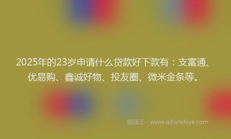 2025年的23岁申请什么贷款好下款有：支富通、优易购、鑫诚好物、投友圈、微米金条等。