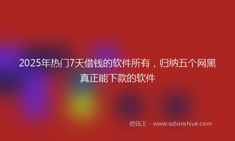 2025年热门7天借钱的软件所有，归纳五个网黑真正能下款的软件