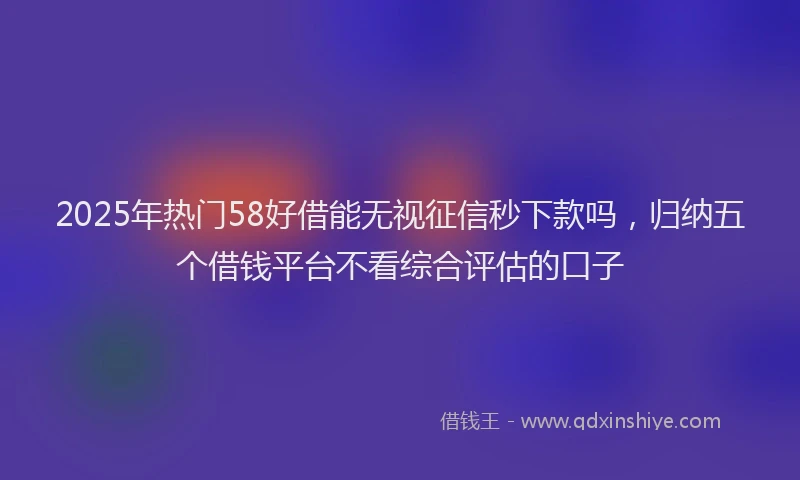 2025年热门58好借能无视征信秒下款吗，归纳五个借钱平台不看综合评估的口子