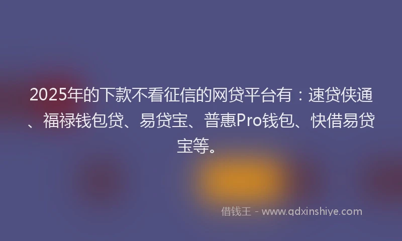 2025年的下款不看征信的网贷平台有：速贷侠通、福禄钱包贷、易贷宝、普惠Pro钱包、快借易贷宝等。