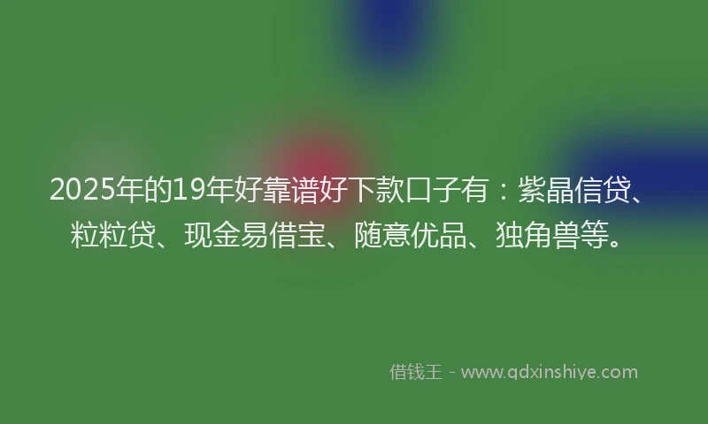 2025年的19年好靠谱好下款口子有：紫晶信贷、粒粒贷、现金易借宝、随意优品、独角兽等。