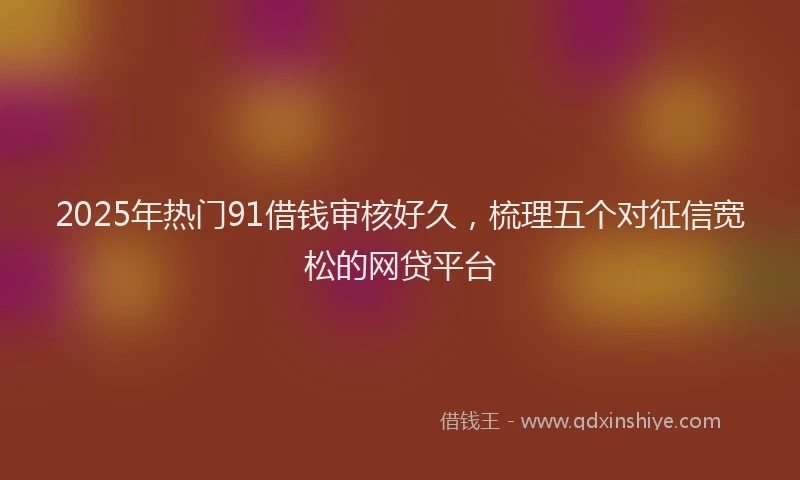 2025年热门91借钱审核好久，梳理五个对征信宽松的网贷平台
