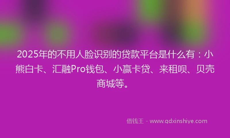 2025年的不用人脸识别的贷款平台是什么有:小熊白卡、汇融Pro钱包、小赢卡贷、来租呗、贝壳商城等。