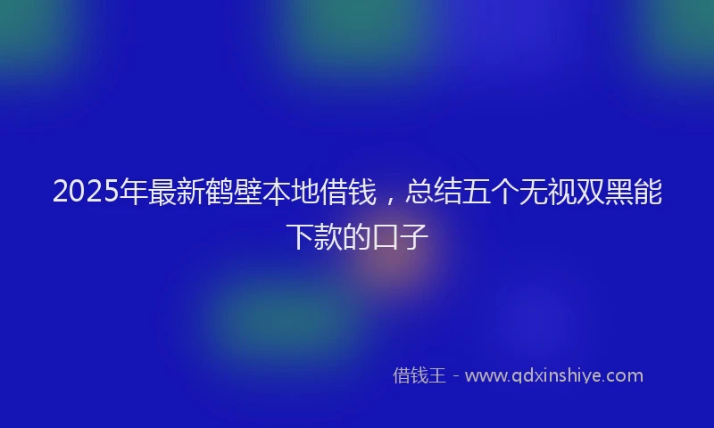 2025年最新鹤壁本地借钱，总结五个无视双黑能下款的口子