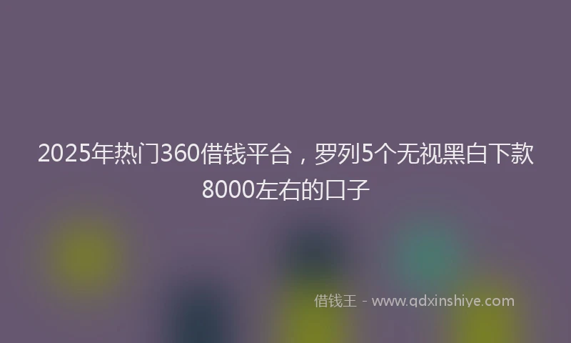 2025年热门360借钱平台，罗列5个无视黑白下款8000左右的口子