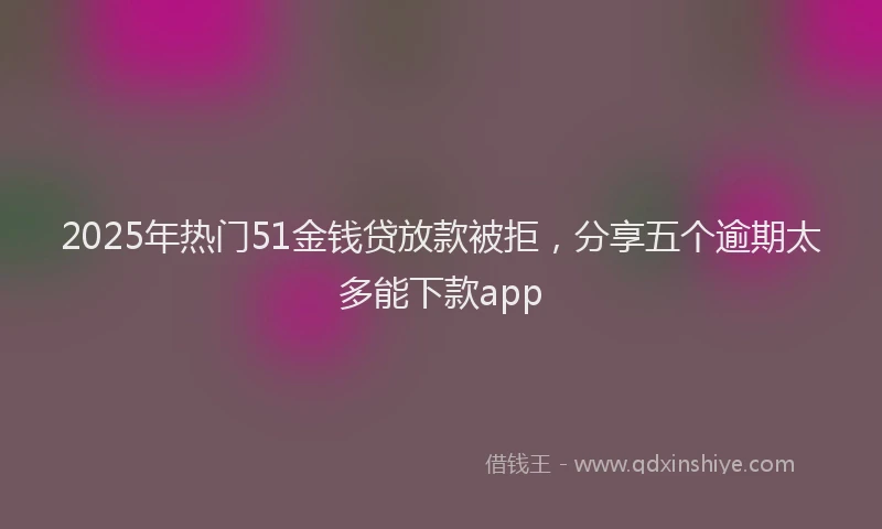 2025年热门51金钱贷放款被拒，分享五个逾期太多能下款app