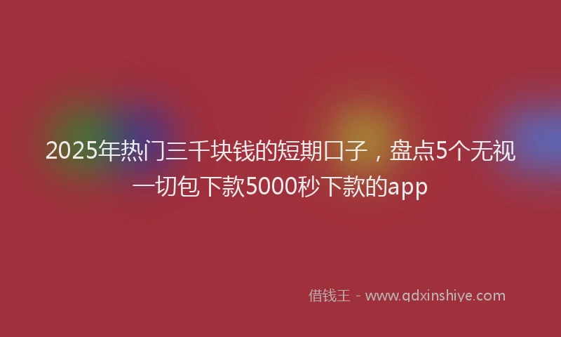 2025年热门三千块钱的短期口子，盘点5个无视一切包下款5000秒下款的app