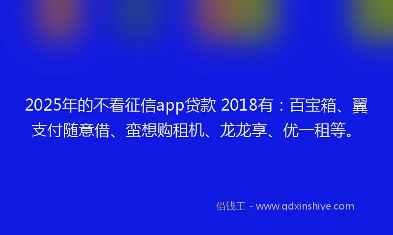 2025年的不看征信app贷款 2018有：百宝箱、翼支付随意借、蛮想购租机、龙龙享、优一租等。