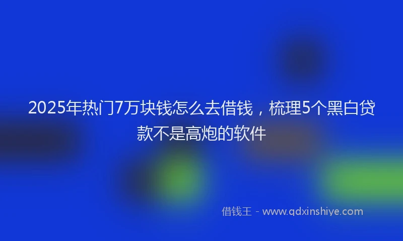 2025年热门7万块钱怎么去借钱，梳理5个黑白贷款不是高炮的软件