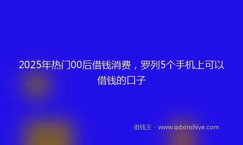 2025年热门00后借钱消费，罗列5个手机上可以借钱的口子