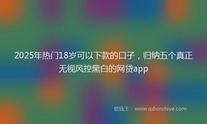 2025年热门18岁可以下款的口子，归纳五个真正无视风控黑白的网贷app