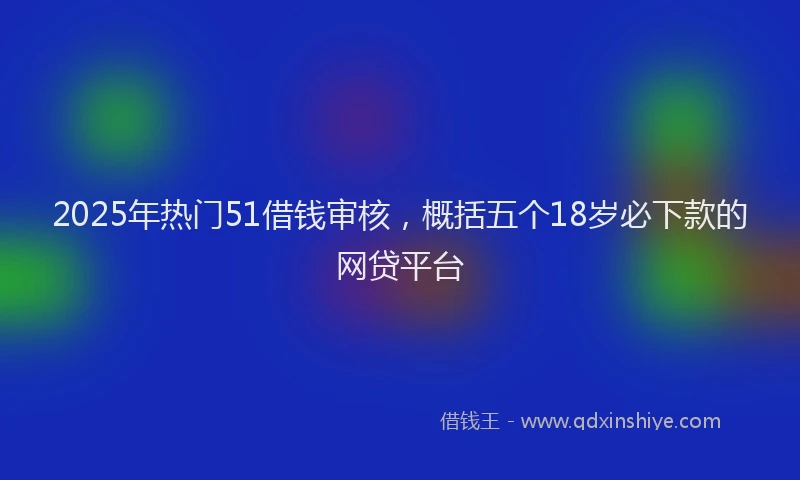 2025年热门51借钱审核，概括五个18岁必下款的网贷平台