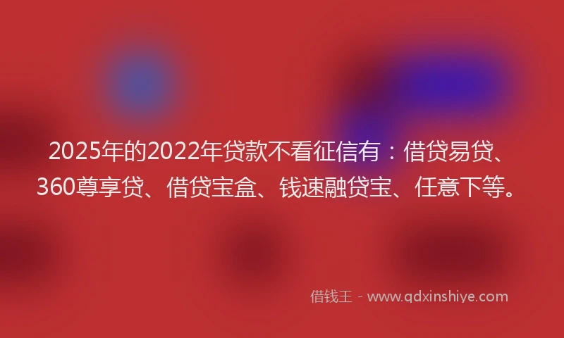 2025年的2022年贷款不看征信有：借贷易贷、360尊享贷、借贷宝盒、钱速融贷宝、任意下等。