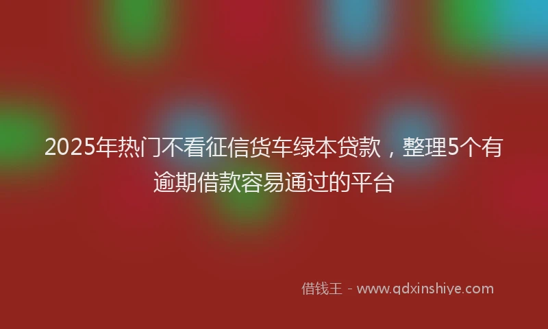 2025年热门不看征信货车绿本贷款，整理5个有逾期借款容易通过的平台
