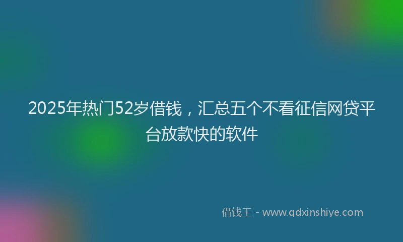 2025年热门52岁借钱，汇总五个不看征信网贷平台放款快的软件