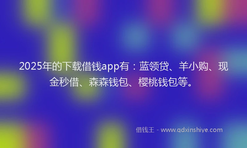 2025年的下载借钱app有：蓝领贷、羊小购、现金秒借、森森钱包、樱桃钱包等。