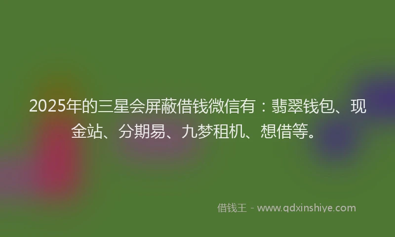 2025年的三星会屏蔽借钱微信有：翡翠钱包、现金站、分期易、九梦租机、想借等。