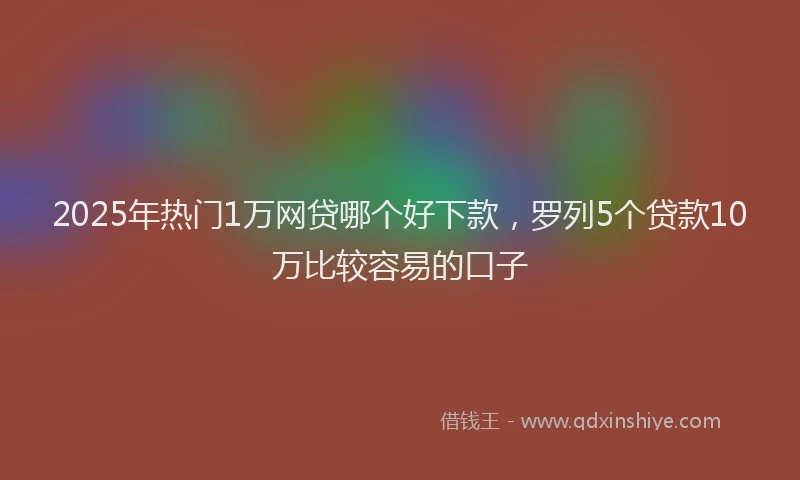2025年热门1万网贷哪个好下款，罗列5个贷款10万比较容易的口子