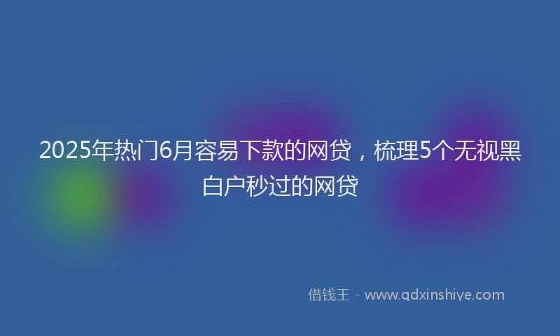 2025年热门6月容易下款的网贷，梳理5个无视黑白户秒过的网贷