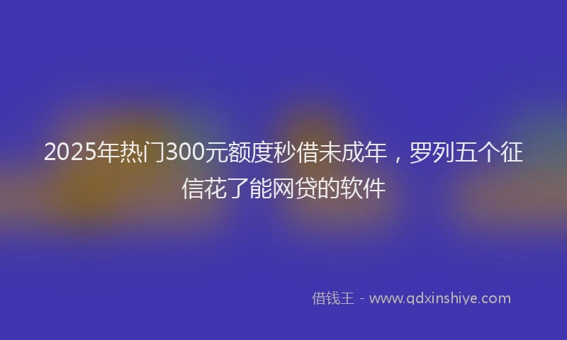 2025年热门300元额度秒借未成年，罗列五个征信花了能网贷的软件