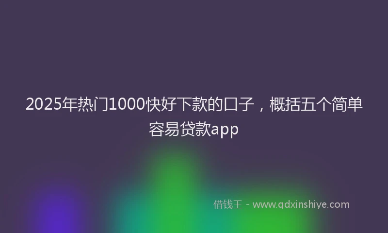 2025年热门1000快好下款的口子，概括五个简单容易贷款app
