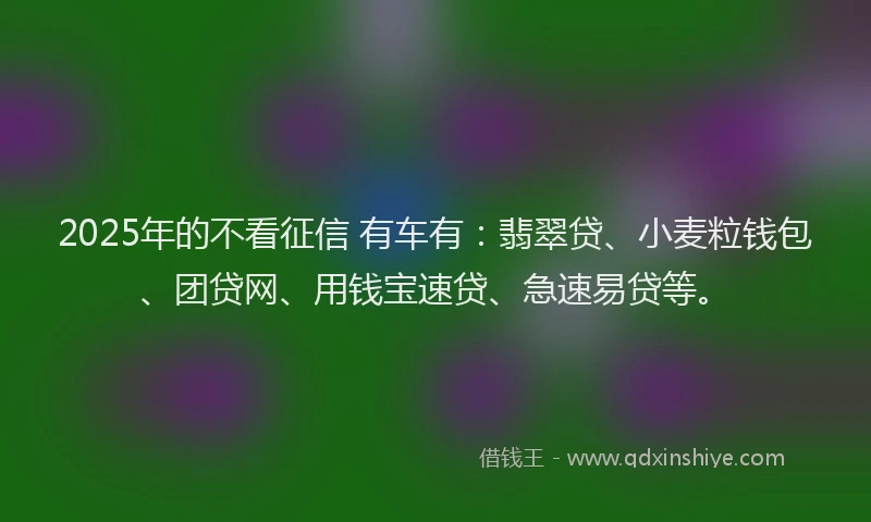 2025年的不看征信 有车有：翡翠贷、小麦粒钱包、团贷网、用钱宝速贷、急速易贷等。