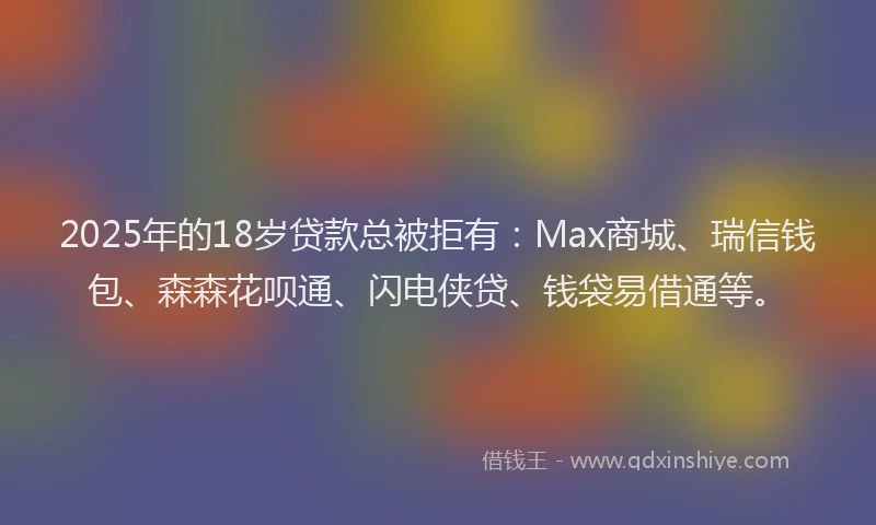 2025年的18岁贷款总被拒有：Max商城、瑞信钱包、森森花呗通、闪电侠贷、钱袋易借通等。