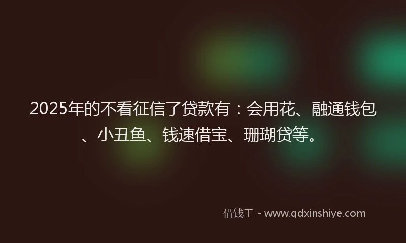 2025年的不看征信了贷款有：会用花、融通钱包、小丑鱼、钱速借宝、珊瑚贷等。
