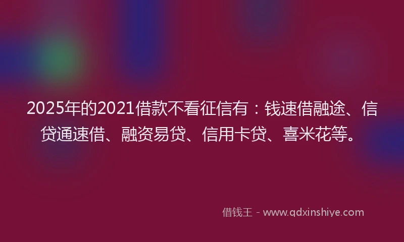 2025年的2021借款不看征信有：钱速借融途、信贷通速借、融资易贷、信用卡贷、喜米花等。
