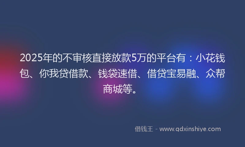 2025年的不审核直接放款5万的平台有：小花钱包、你我贷借款、钱袋速借、借贷宝易融、众帮商城等。