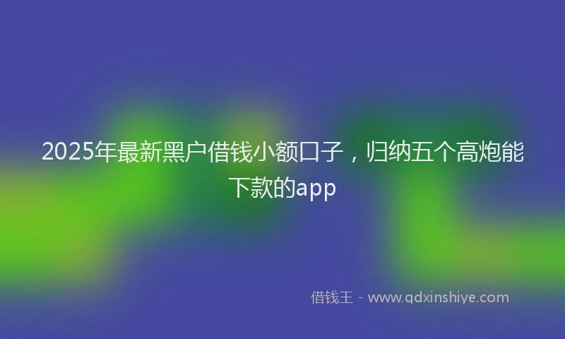 2025年最新黑户借钱小额口子，归纳五个高炮能下款的app